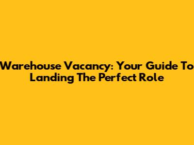 Warehouse Vacancy: Your Guide To Landing The Perfect Role
