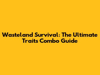 Wasteland Survival: The Ultimate Traits Combo Guide