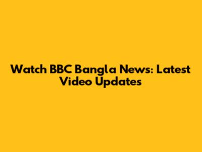 Watch BBC Bangla News: Latest Video Updates
