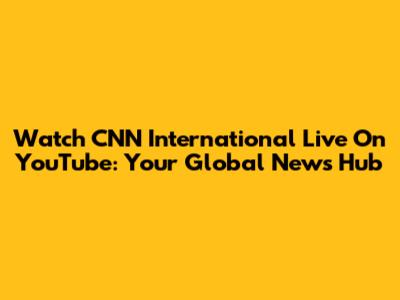 Watch CNN International Live On YouTube: Your Global News Hub
