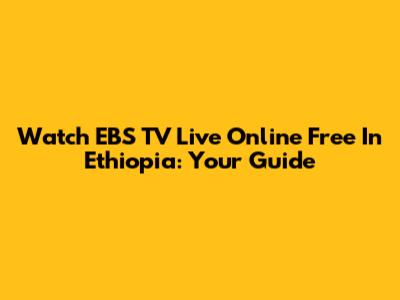 Watch EBS TV Live Online Free In Ethiopia: Your Guide