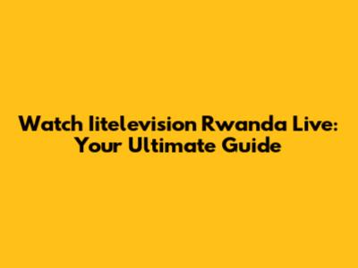 Watch Iitelevision Rwanda Live: Your Ultimate Guide