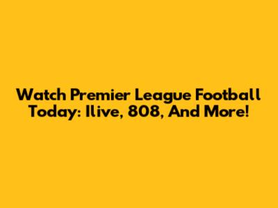Watch Premier League Football Today: Ilive, 808, And More!
