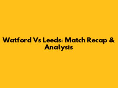 Watford Vs Leeds: Match Recap & Analysis