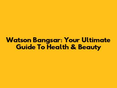 Watson Bangsar: Your Ultimate Guide To Health & Beauty