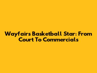 Wayfair's Basketball Star: From Court To Commercials