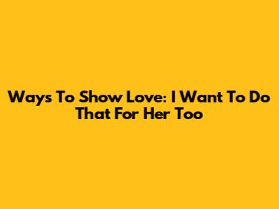 Ways To Show Love: 'I Want To Do That For Her' Too