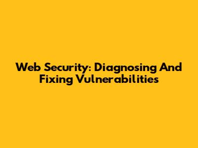 Web Security: Diagnosing And Fixing Vulnerabilities