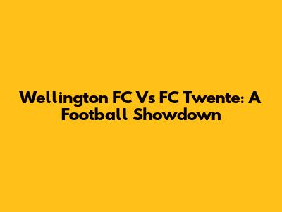 Wellington FC Vs FC Twente: A Football Showdown