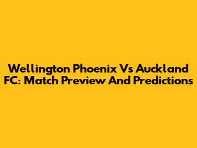 Wellington Phoenix Vs Auckland FC: Match Preview And Predictions