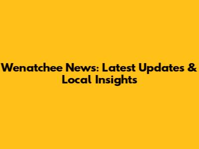 Wenatchee News: Latest Updates & Local Insights