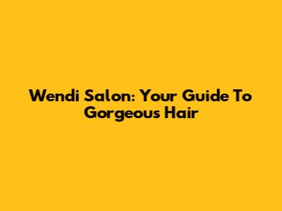 Wendi Salon: Your Guide To Gorgeous Hair