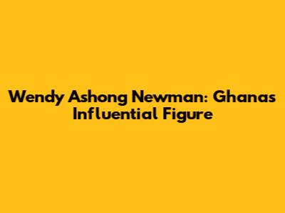 Wendy Ashong Newman: Ghana's Influential Figure