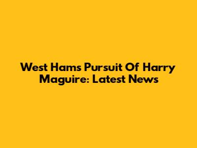 West Ham's Pursuit Of Harry Maguire: Latest News