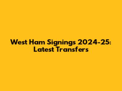 West Ham Signings 2024-25: Latest Transfers