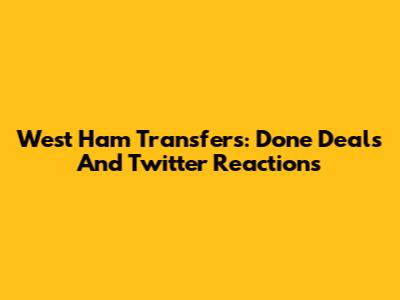 West Ham Transfers: Done Deals And Twitter Reactions