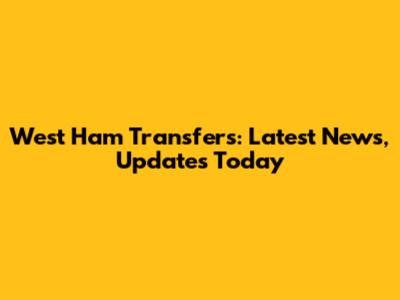 West Ham Transfers: Latest News, Updates Today