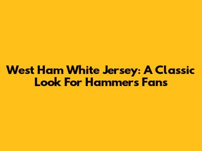 West Ham White Jersey: A Classic Look For Hammers Fans