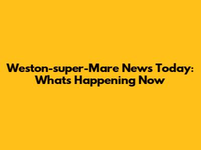 Weston-super-Mare News Today: What's Happening Now