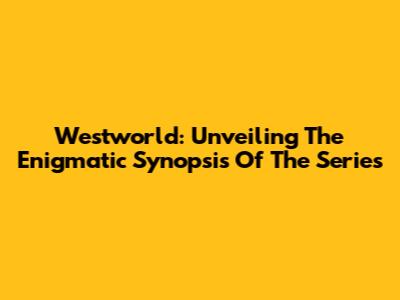 Westworld: Unveiling The Enigmatic Synopsis Of The Series