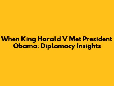 When King Harald V Met President Obama: Diplomacy Insights