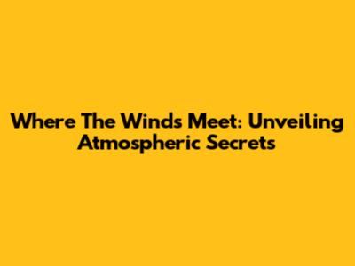 Where The Winds Meet: Unveiling Atmospheric Secrets