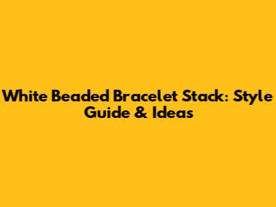 White Beaded Bracelet Stack: Style Guide & Ideas