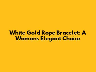 White Gold Rope Bracelet: A Woman's Elegant Choice