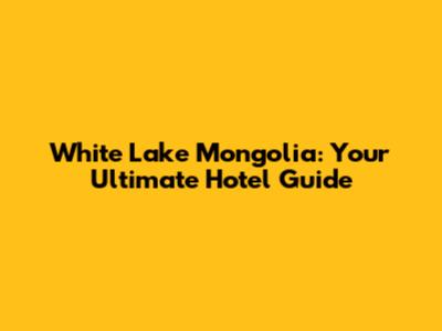 White Lake Mongolia: Your Ultimate Hotel Guide