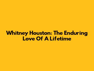 Whitney Houston: The Enduring Love Of A Lifetime