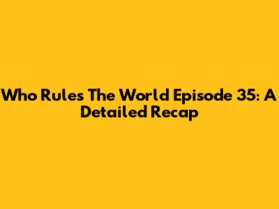 Who Rules The World Episode 35: A Detailed Recap