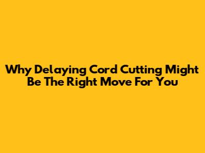 Why Delaying Cord Cutting Might Be The Right Move For You