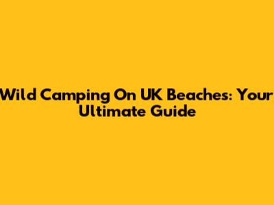 Wild Camping On UK Beaches: Your Ultimate Guide