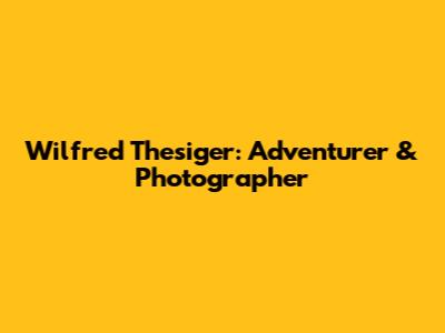 Wilfred Thesiger: Adventurer & Photographer