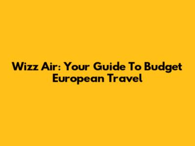 Wizz Air: Your Guide To Budget European Travel