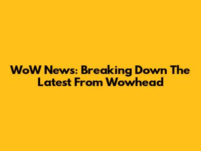 WoW News: Breaking Down The Latest From Wowhead