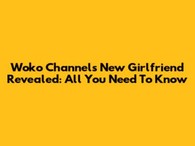 Woko Channel's New Girlfriend Revealed: All You Need To Know
