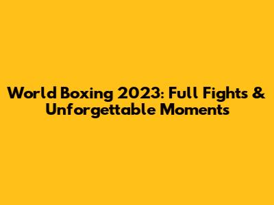 World Boxing 2023: Full Fights & Unforgettable Moments