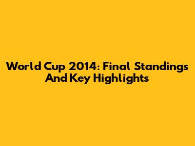 World Cup 2014: Final Standings And Key Highlights
