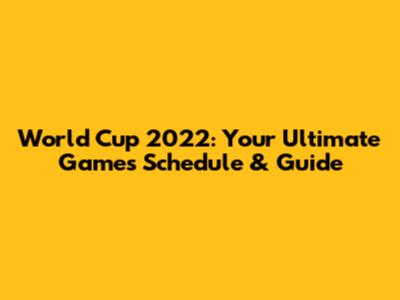 World Cup 2022: Your Ultimate Games Schedule & Guide
