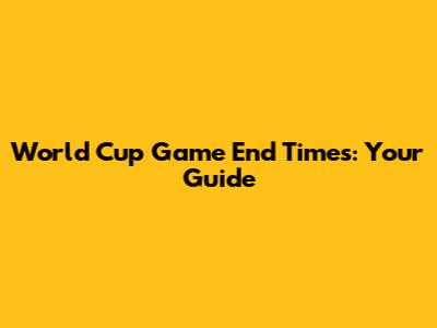 World Cup Game End Times: Your Guide