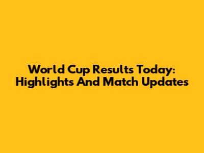 World Cup Results Today: Highlights And Match Updates