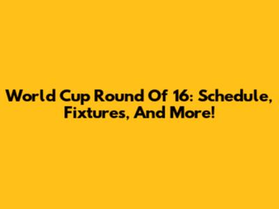 World Cup Round Of 16: Schedule, Fixtures, And More!