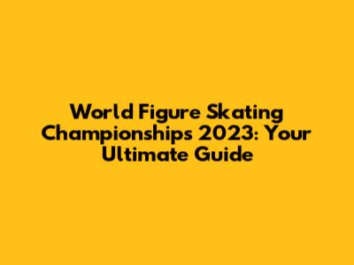 World Figure Skating Championships 2023: Your Ultimate Guide