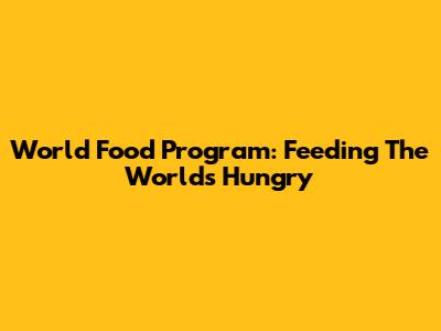 World Food Program: Feeding The World's Hungry