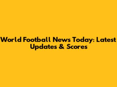 World Football News Today: Latest Updates & Scores