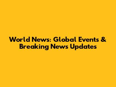 World News: Global Events & Breaking News Updates