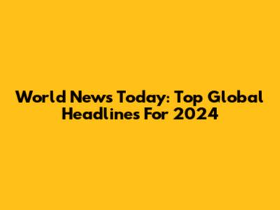 World News Today: Top Global Headlines For 2024