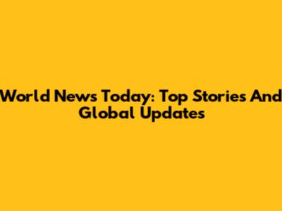 World News Today: Top Stories And Global Updates