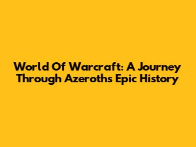 World Of Warcraft: A Journey Through Azeroth's Epic History